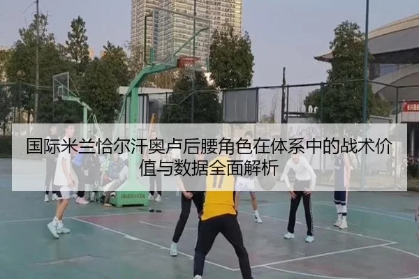 国际米兰恰尔汗奥卢后腰角色在体系中的战术价值与数据全面解析