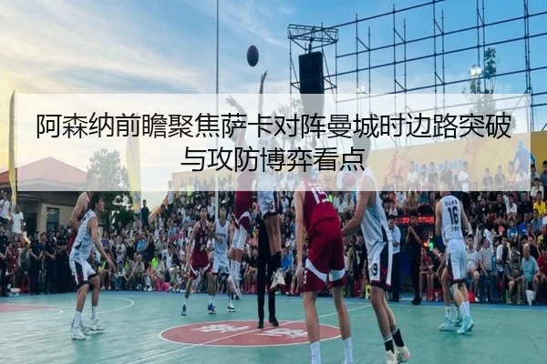 阿森纳前瞻聚焦萨卡对阵曼城时边路突破与攻防博弈看点