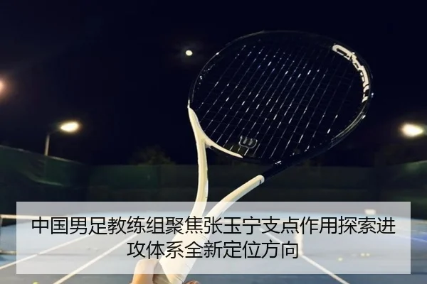 中国男足教练组聚焦张玉宁支点作用探索进攻体系全新定位方向