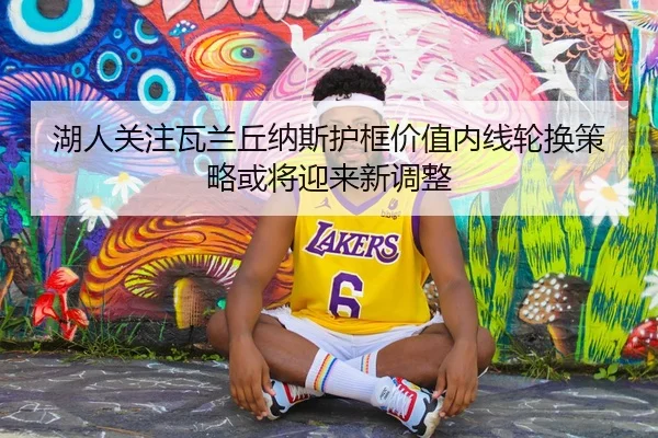 湖人关注瓦兰丘纳斯护框价值内线轮换策略或将迎来新调整