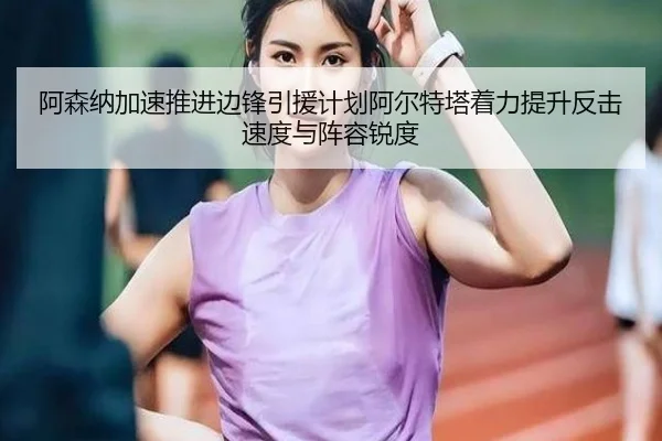 阿森纳加速推进边锋引援计划阿尔特塔着力提升反击速度与阵容锐度